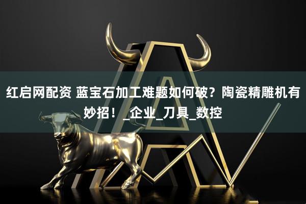 红启网配资 蓝宝石加工难题如何破？陶瓷精雕机有妙招！_企业_刀具_数控