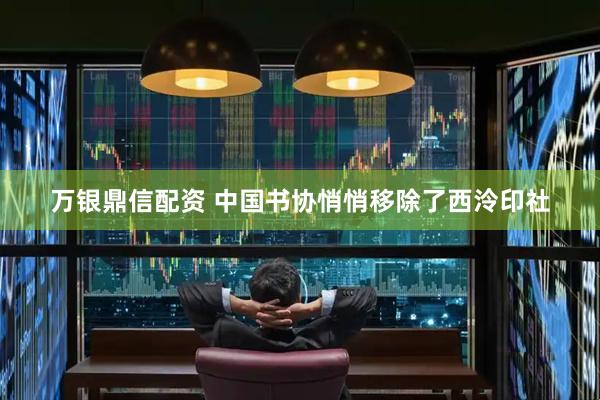 万银鼎信配资 中国书协悄悄移除了西泠印社