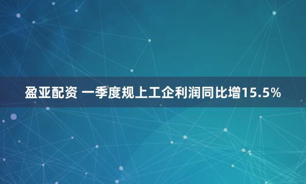 盈亚配资 一季度规上工企利润同比增15.5%