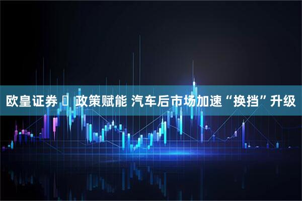 欧皇证券 ​政策赋能 汽车后市场加速“换挡”升级