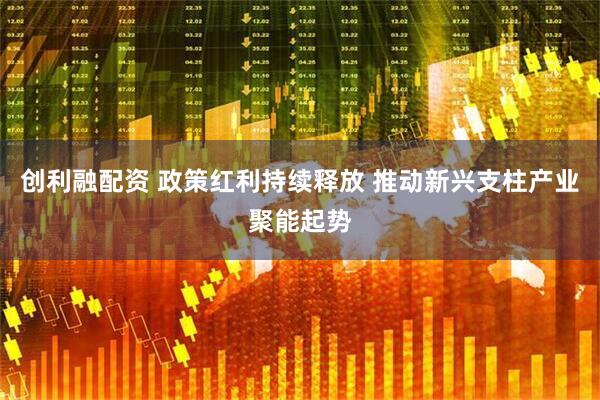 创利融配资 政策红利持续释放 推动新兴支柱产业聚能起势
