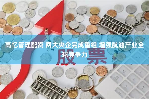 高忆管理配资 两大央企完成重组 增强航油产业全球竞争力